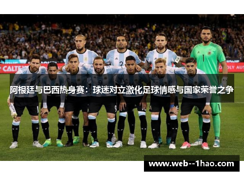 阿根廷与巴西热身赛:球迷对立激化足球情感与国家荣誉之争 阿根廷与巴西热身赛:球迷对立激化足球情感与国家荣誉之争