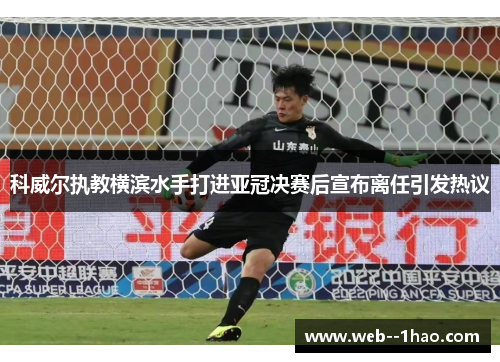 科威尔执教横滨水手打进亚冠决赛后宣布离任引发热议 科威尔执教横滨水手打进亚冠决赛后宣布离任引发热议